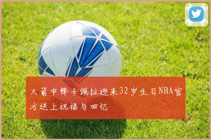 火箭中锋卡佩拉迎来32岁生日NBA官方送上祝福与回忆