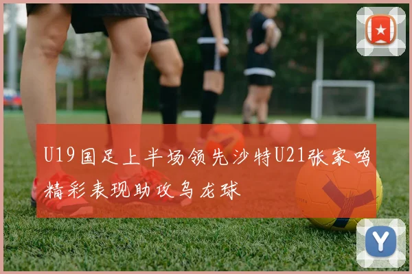 U19国足上半场领先沙特U21张家鸣精彩表现助攻乌龙球