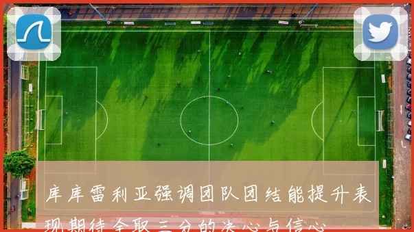 库库雷利亚强调团队团结能提升表现期待全取三分的决心与信心