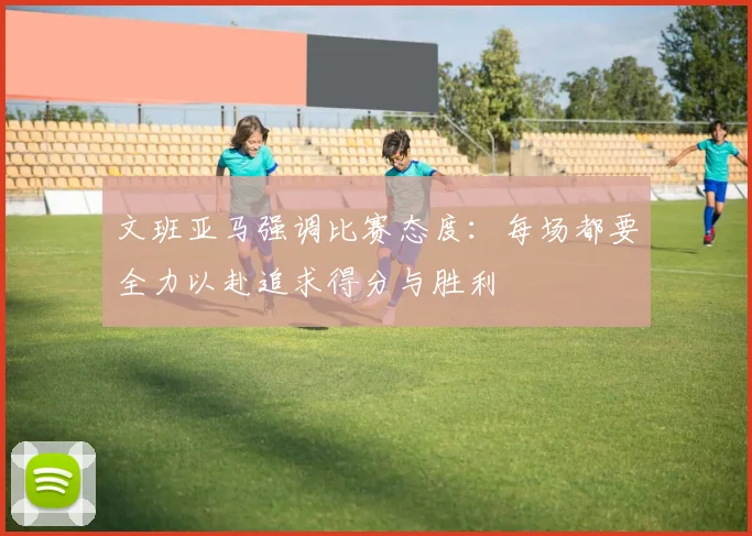 文班亚马强调比赛态度：每场都要全力以赴追求得分与胜利