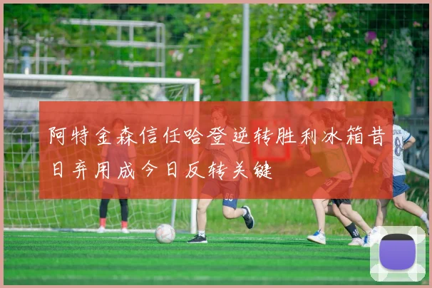阿特金森信任哈登逆转胜利冰箱昔日弃用成今日反转关键