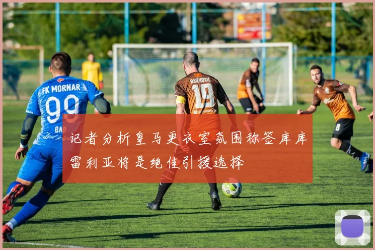 记者分析皇马更衣室氛围称签库库雷利亚将是绝佳引援选择