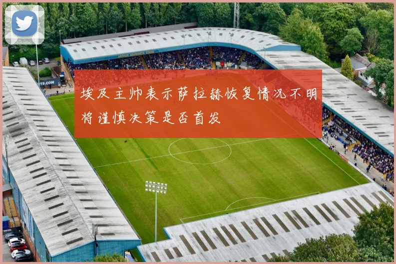埃及主帅表示萨拉赫恢复情况不明将谨慎决策是否首发