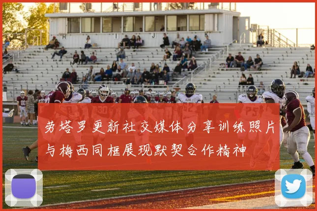 劳塔罗更新社交媒体分享训练照片与梅西同框展现默契合作精神