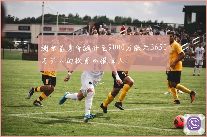 谢尔基身价飙升至9000万欧元3650万买入的投资回报惊人
