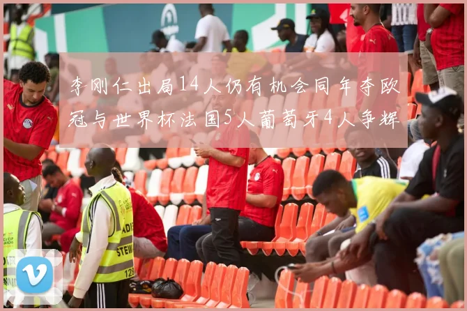 李刚仁出局14人仍有机会同年夺欧冠与世界杯法国5人葡萄牙4人争辉