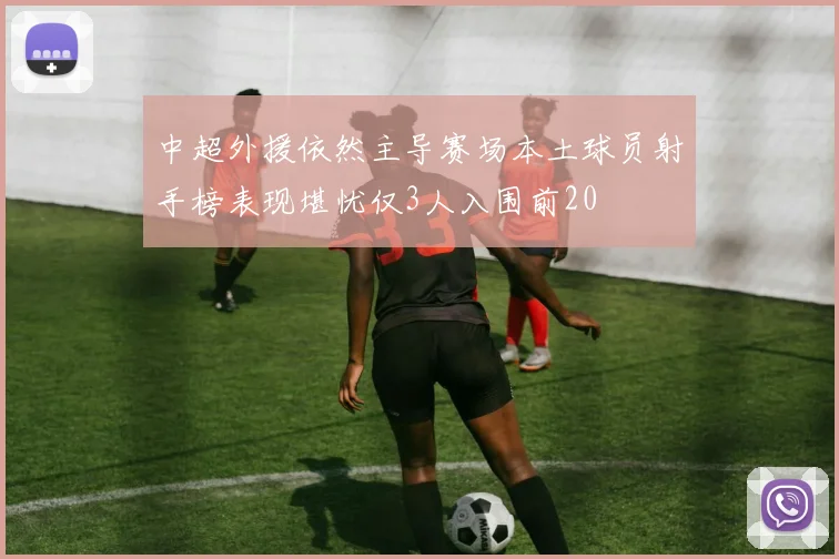中超外援依然主导赛场本土球员射手榜表现堪忧仅3人入围前20