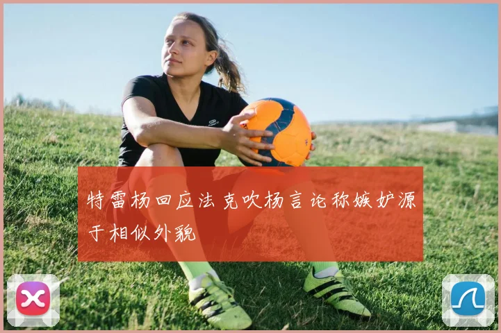 特雷杨回应法克吹杨言论称嫉妒源于相似外貌